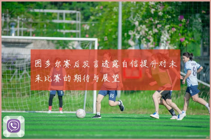 图多尔赛后发言透露自信提升对未来比赛的期待与展望