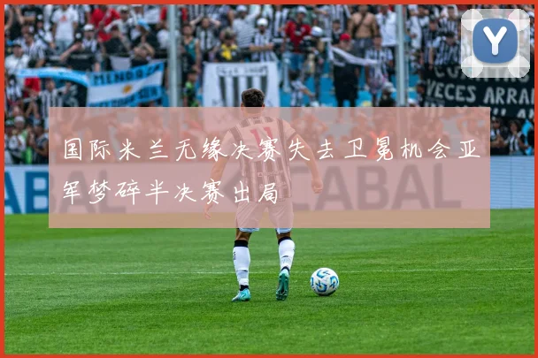 国际米兰无缘决赛失去卫冕机会亚军梦碎半决赛出局