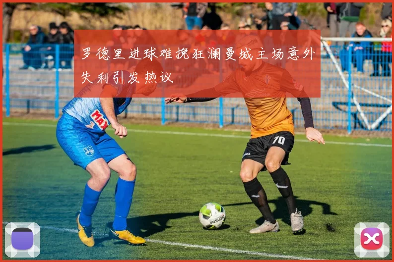 罗德里进球难挽狂澜曼城主场意外失利引发热议