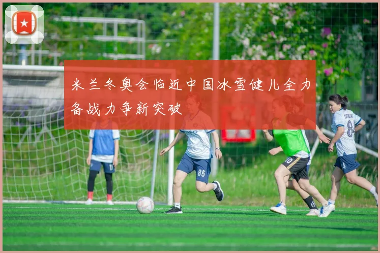 米兰冬奥会临近中国冰雪健儿全力备战力争新突破