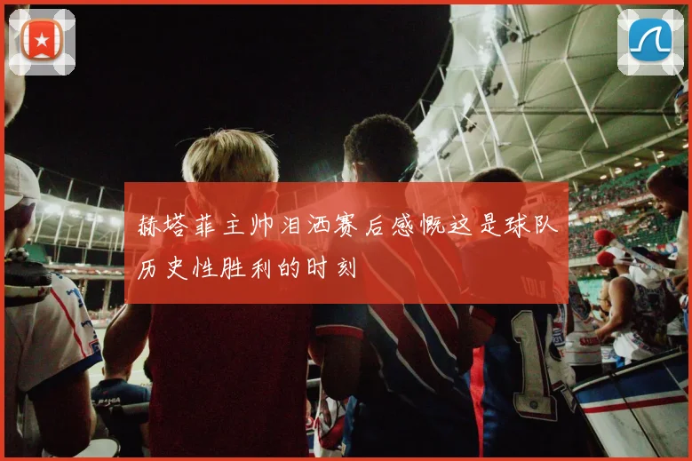 赫塔菲主帅泪洒赛后感慨这是球队历史性胜利的时刻