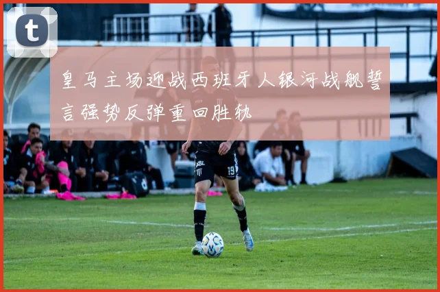 皇马主场迎战西班牙人银河战舰誓言强势反弹重回胜轨