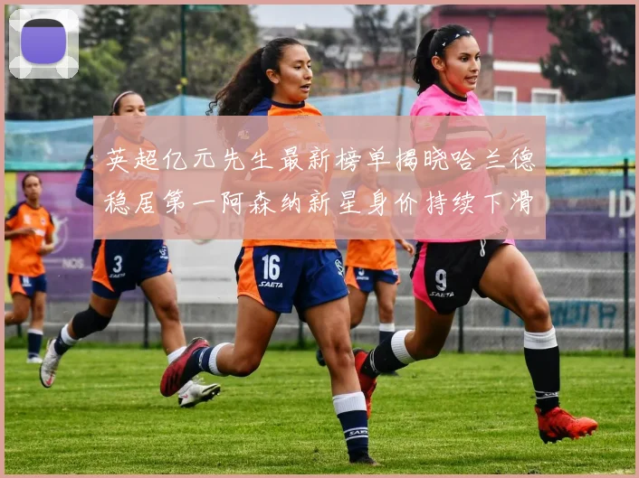 英超亿元先生最新榜单揭晓哈兰德稳居第一阿森纳新星身价持续下滑